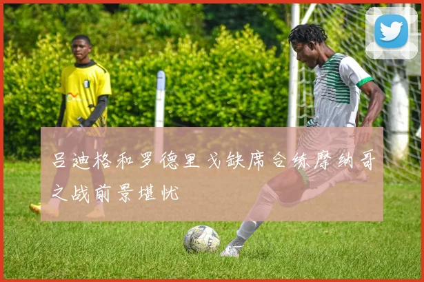 吕迪格和罗德里戈缺席合练摩纳哥之战前景堪忧