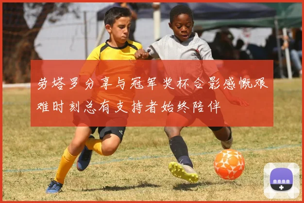 劳塔罗分享与冠军奖杯合影感慨艰难时刻总有支持者始终陪伴