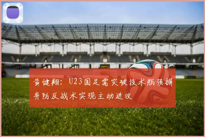 黄健翔：U23国足需突破技术瓶颈摒弃防反战术实现主动进攻