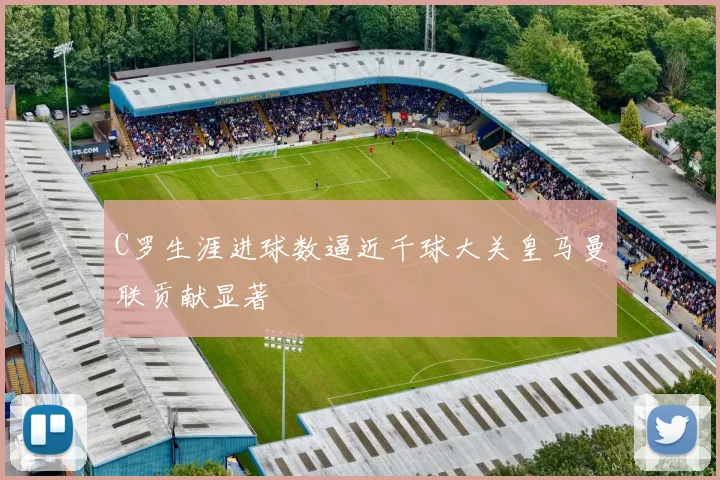C罗生涯进球数逼近千球大关皇马曼联贡献显著
