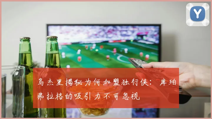 乌杰里揭秘为何加盟独行侠：库珀弗拉格的吸引力不可忽视