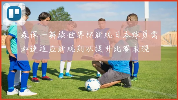 森保一解读世界杯新规日本球员需加速适应新规则以提升比赛表现