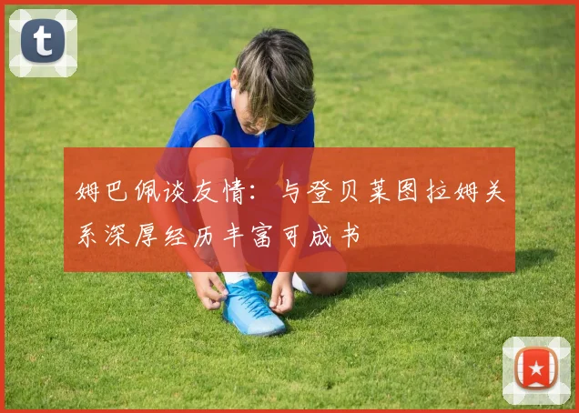 姆巴佩谈友情：与登贝莱图拉姆关系深厚经历丰富可成书