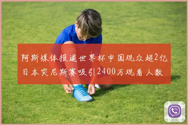 阿斯媒体报道世界杯中国观众超2亿日本突尼斯赛吸引2400万观看人数