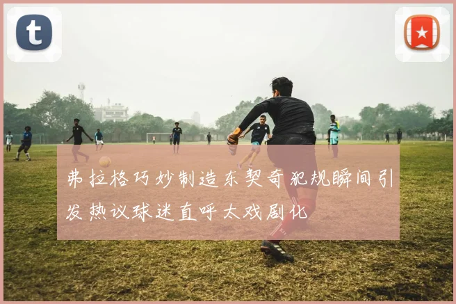 弗拉格巧妙制造东契奇犯规瞬间引发热议球迷直呼太戏剧化