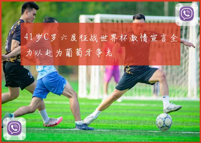 41岁C罗六度征战世界杯激情宣言全力以赴为葡萄牙争光