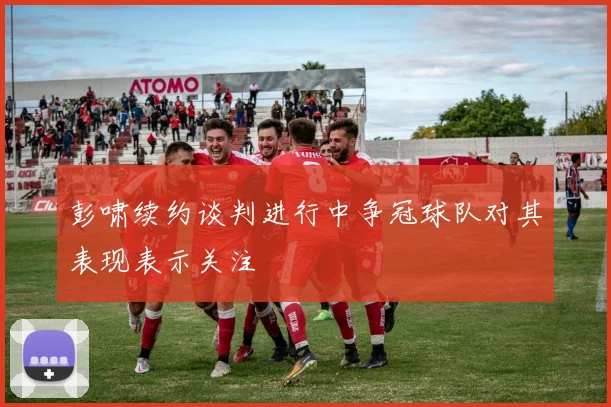 彭啸续约谈判进行中争冠球队对其表现表示关注