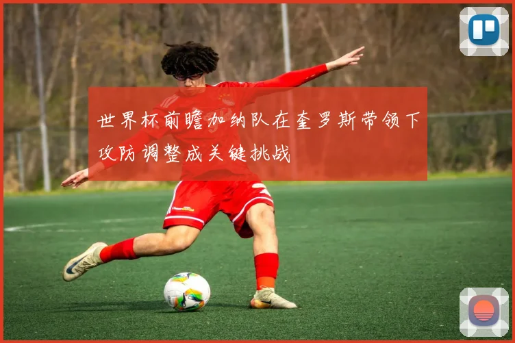 世界杯前瞻加纳队在奎罗斯带领下攻防调整成关键挑战