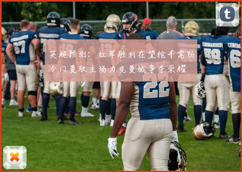 英超预测：红军胜利在望枪手需防冷门曼联主场力克曼城争夺荣耀