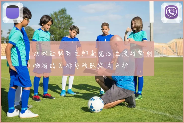 切尔西临时主帅麦克法兰谈对阵利物浦的目标与两队实力分析