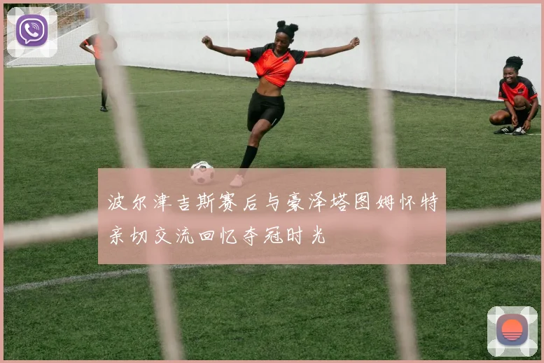 波尔津吉斯赛后与豪泽塔图姆怀特亲切交流回忆夺冠时光