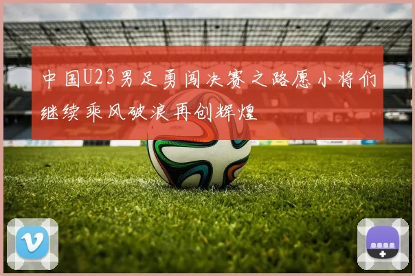 中国U23男足勇闯决赛之路愿小将们继续乘风破浪再创辉煌