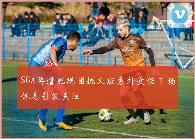 SGA再遭犯规困扰文班意外受伤下场休息引发关注